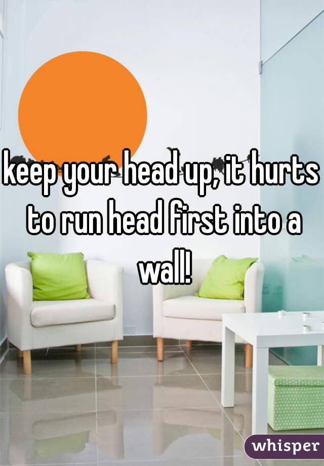 keep your head up, it hurts to run head first into a wall!
