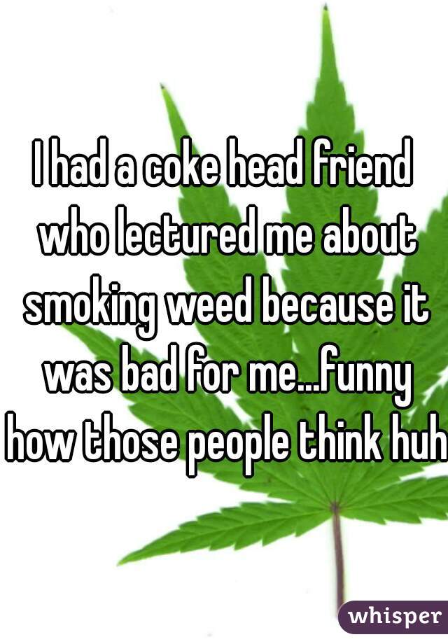 I had a coke head friend who lectured me about smoking weed because it was bad for me...funny how those people think huh