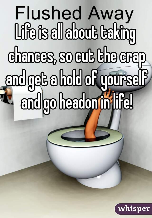 Life is all about taking chances, so cut the crap and get a hold of yourself and go headon in life!