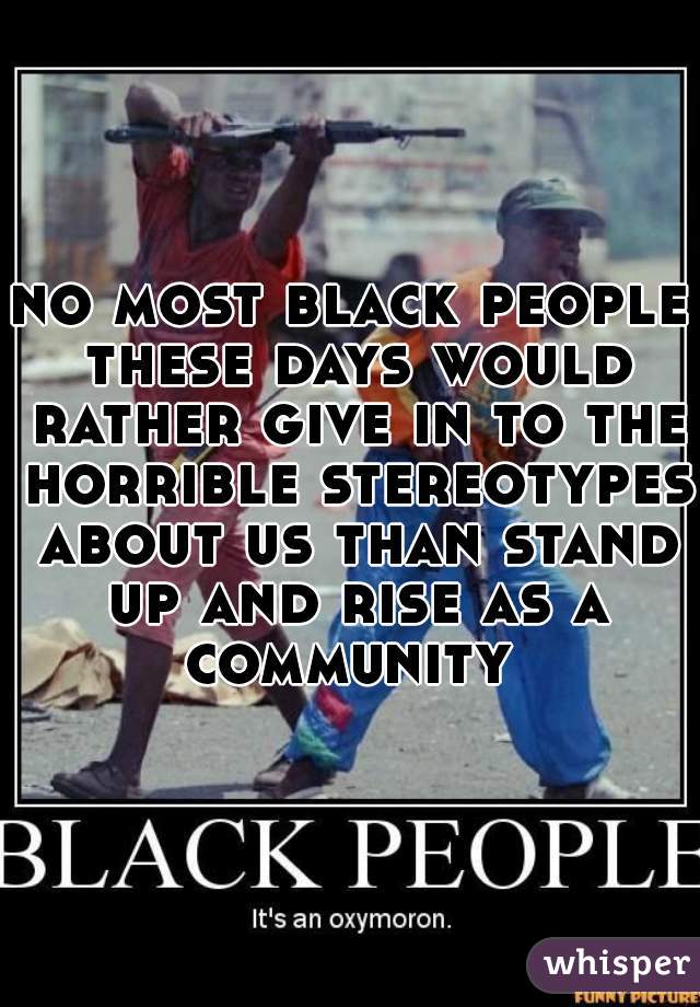 no most black people these days would rather give in to the horrible stereotypes about us than stand up and rise as a community 