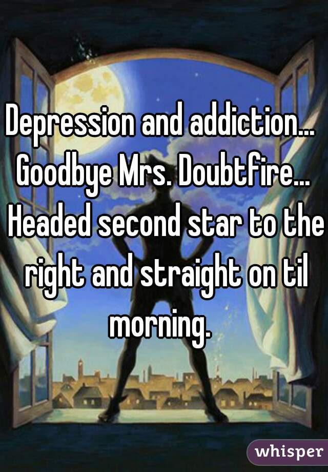 Depression and addiction... 

Goodbye Mrs. Doubtfire... Headed second star to the right and straight on til morning.  
