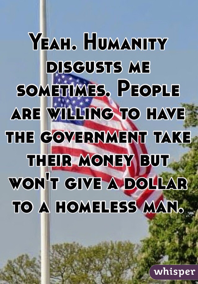 Yeah. Humanity disgusts me sometimes. People are willing to have the government take their money but won't give a dollar to a homeless man.