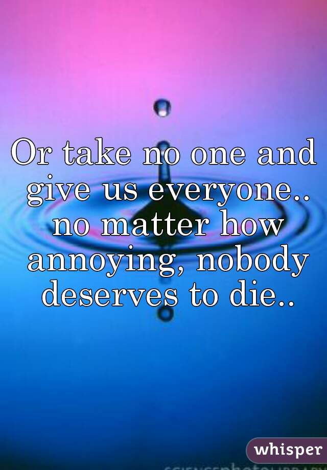 Or take no one and give us everyone.. no matter how annoying, nobody deserves to die..