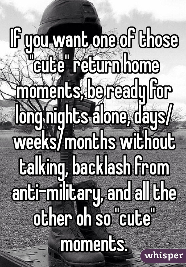 If you want one of those "cute" return home moments, be ready for long nights alone, days/weeks/months without talking, backlash from anti-military, and all the other oh so "cute" moments. 