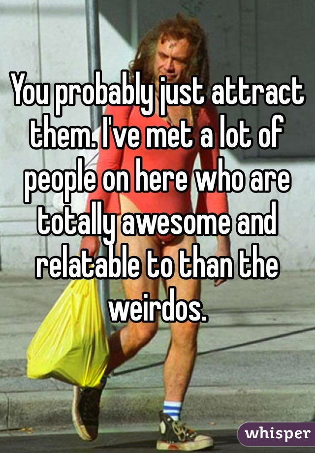 You probably just attract them. I've met a lot of people on here who are totally awesome and relatable to than the weirdos.