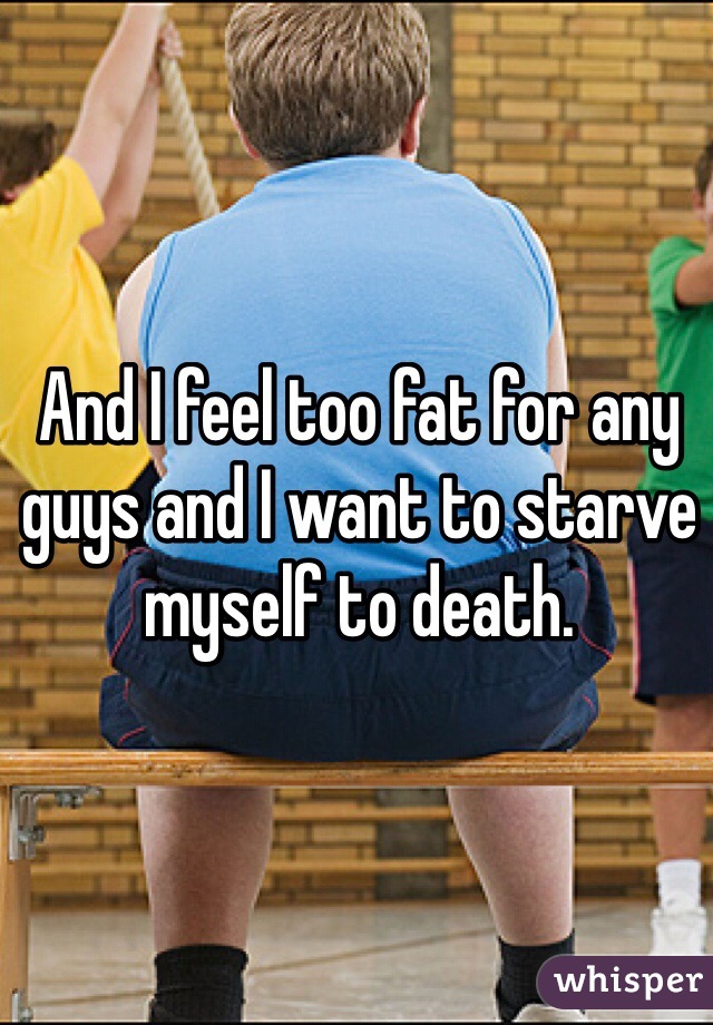 And I feel too fat for any guys and I want to starve myself to death.
