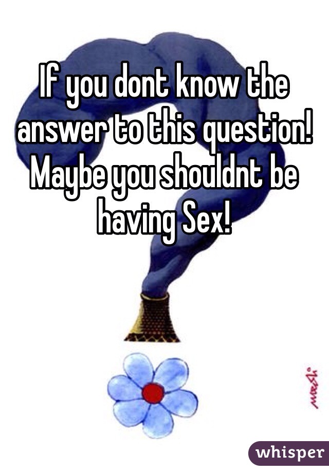 If you dont know the answer to this question!
Maybe you shouldnt be having Sex!