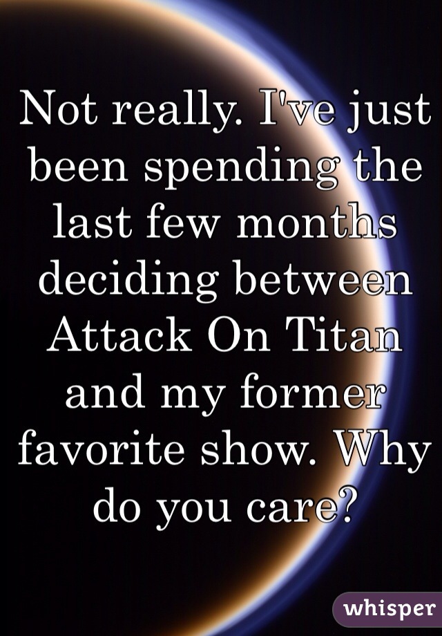 Not really. I've just been spending the last few months deciding between Attack On Titan and my former favorite show. Why do you care?