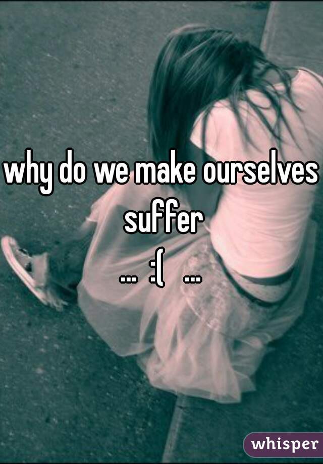 why do we make ourselves suffer
...  :(   ...