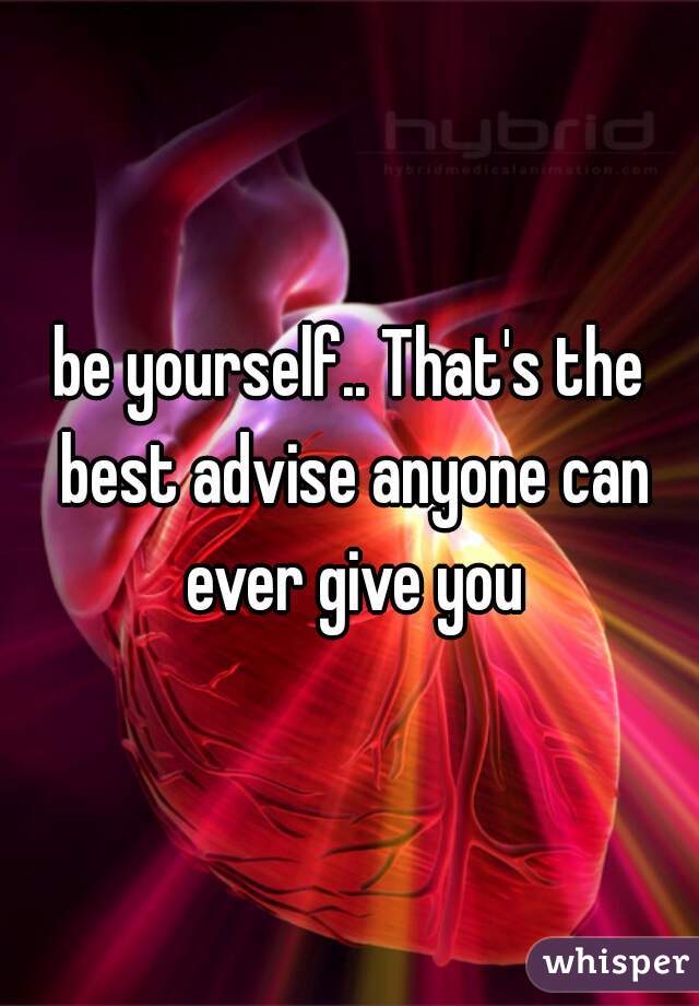 be yourself.. That's the best advise anyone can ever give you