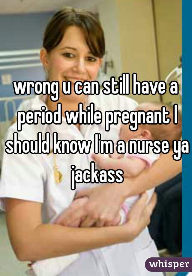 wrong u can still have a period while pregnant I should know I'm a nurse ya jackass