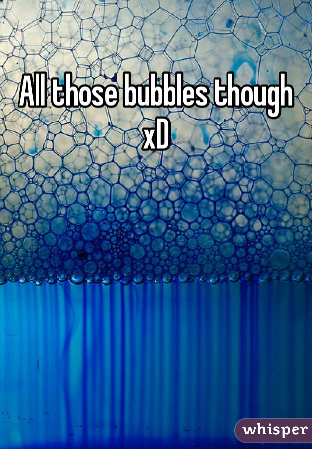 All those bubbles though xD