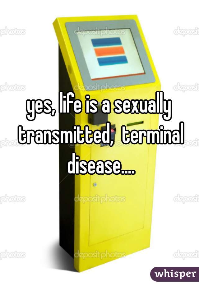 yes, life is a sexually transmitted,  terminal disease....