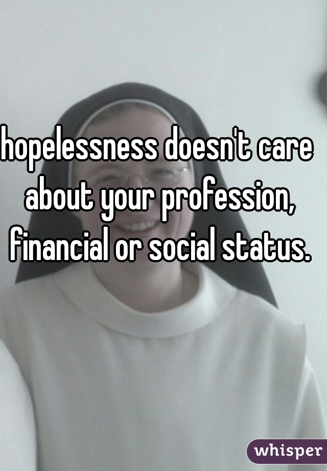 hopelessness doesn't care about your profession, financial or social status.