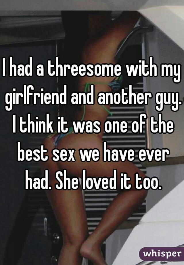I had a threesome with my girlfriend and another guy. I think it was one of the best sex we have ever had. She loved it too.
