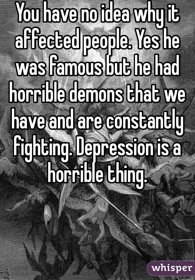 You have no idea why it affected people. Yes he was famous but he had horrible demons that we have and are constantly fighting. Depression is a horrible thing. 