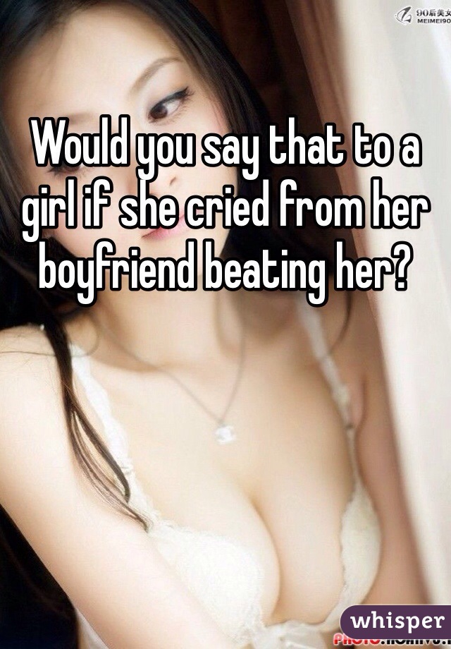 Would you say that to a girl if she cried from her boyfriend beating her?