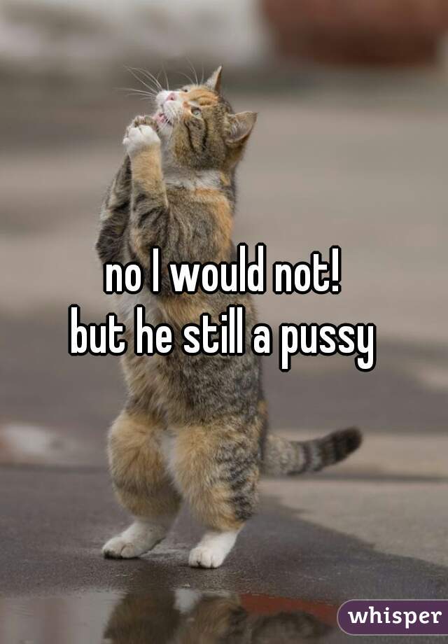 no I would not!
but he still a pussy