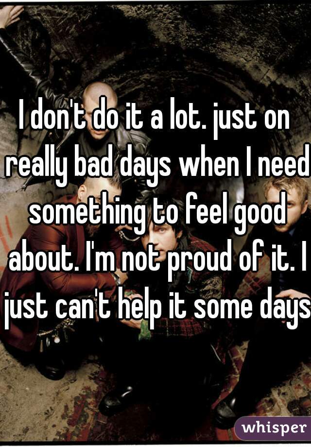 I don't do it a lot. just on really bad days when I need something to feel good about. I'm not proud of it. I just can't help it some days
