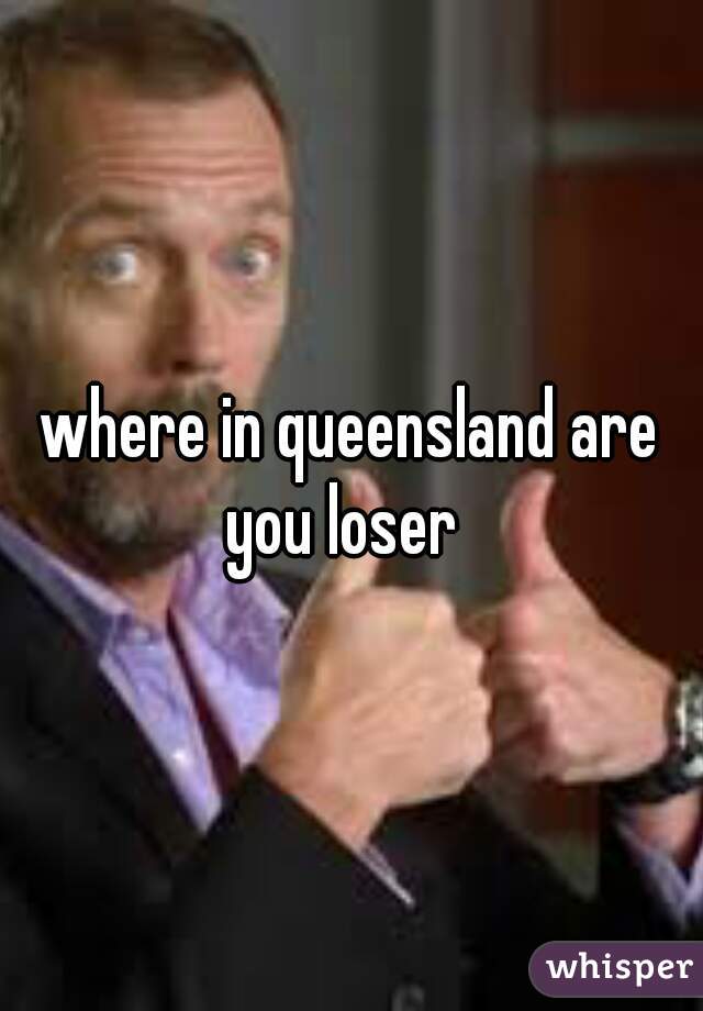 where in queensland are you loser  