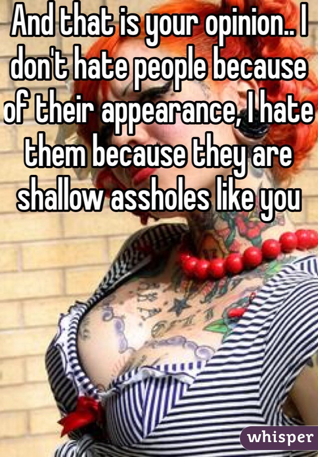 And that is your opinion.. I don't hate people because of their appearance, I hate them because they are shallow assholes like you