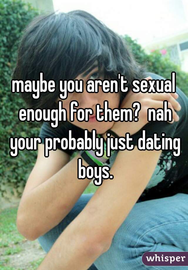 maybe you aren't sexual enough for them?  nah your probably just dating boys.