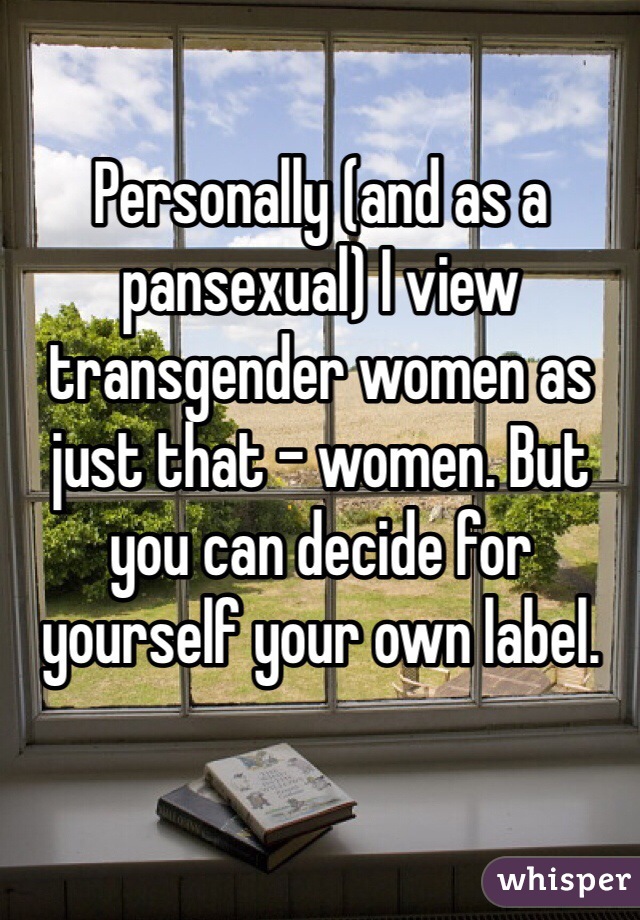 Personally (and as a pansexual) I view transgender women as just that - women. But you can decide for yourself your own label. 