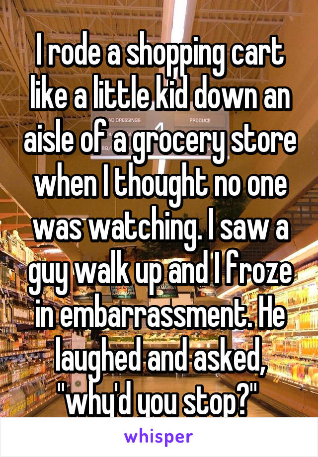 I rode a shopping cart like a little kid down an aisle of a grocery store when I thought no one was watching. I saw a guy walk up and I froze in embarrassment. He laughed and asked, "why'd you stop?" 