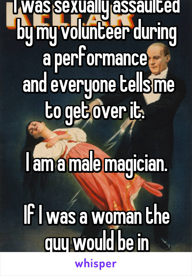 I was sexually assaulted by my volunteer during a performance 
 and everyone tells me to get over it. 

I am a male magician.

If I was a woman the guy would be in handcuffs. 