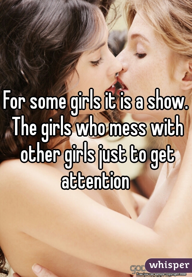 For some girls it is a show. The girls who mess with other girls just to get attention 