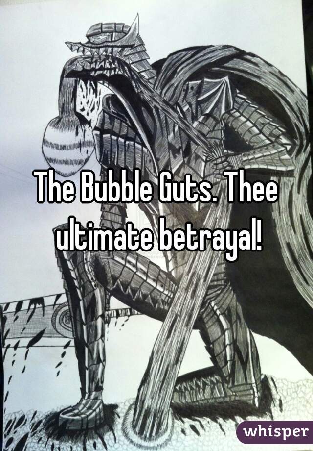 The Bubble Guts. Thee ultimate betrayal!