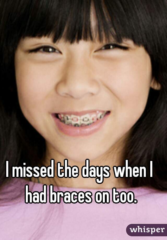 I missed the days when I had braces on too.