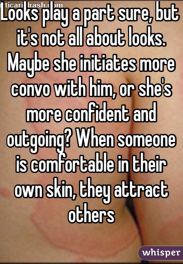Looks play a part sure, but it's not all about looks. Maybe she initiates more convo with him, or she's more confident and outgoing? When someone is comfortable in their own skin, they attract others