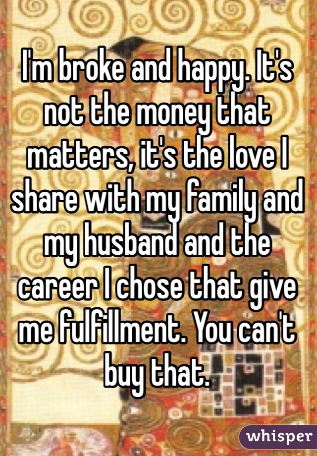 I'm broke and happy. It's not the money that matters, it's the love I share with my family and my husband and the career I chose that give me fulfillment. You can't buy that. 