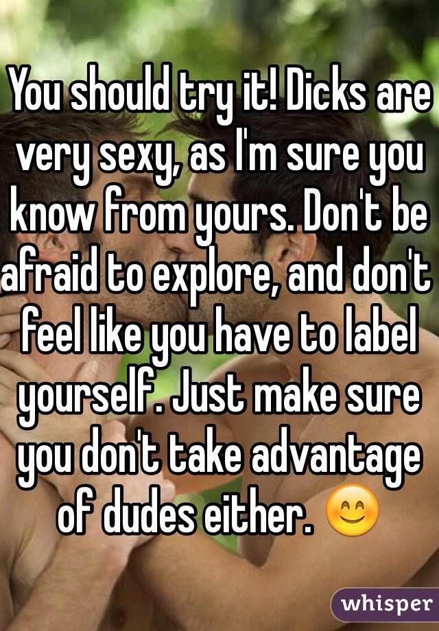 You should try it! Dicks are very sexy, as I'm sure you know from yours. Don't be afraid to explore, and don't feel like you have to label yourself. Just make sure you don't take advantage of dudes either. 😊