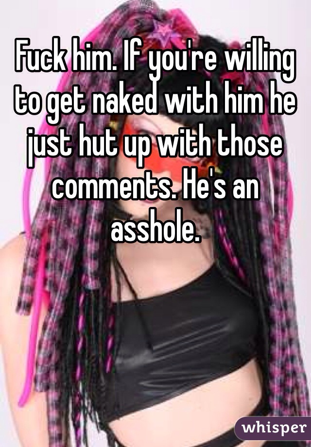 Fuck him. If you're willing to get naked with him he just hut up with those comments. He's an asshole. 