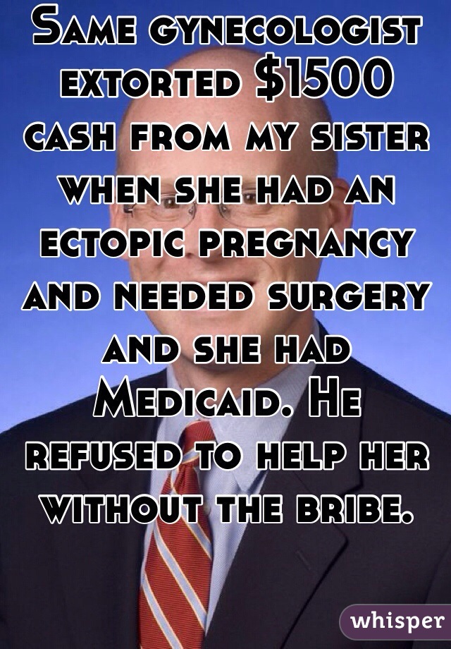 Same gynecologist extorted $1500 cash from my sister when she had an ectopic pregnancy and needed surgery and she had Medicaid. He refused to help her without the bribe. 