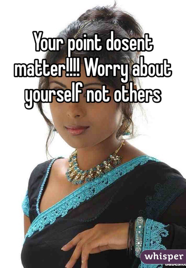 Your point dosent matter!!!! Worry about yourself not others 