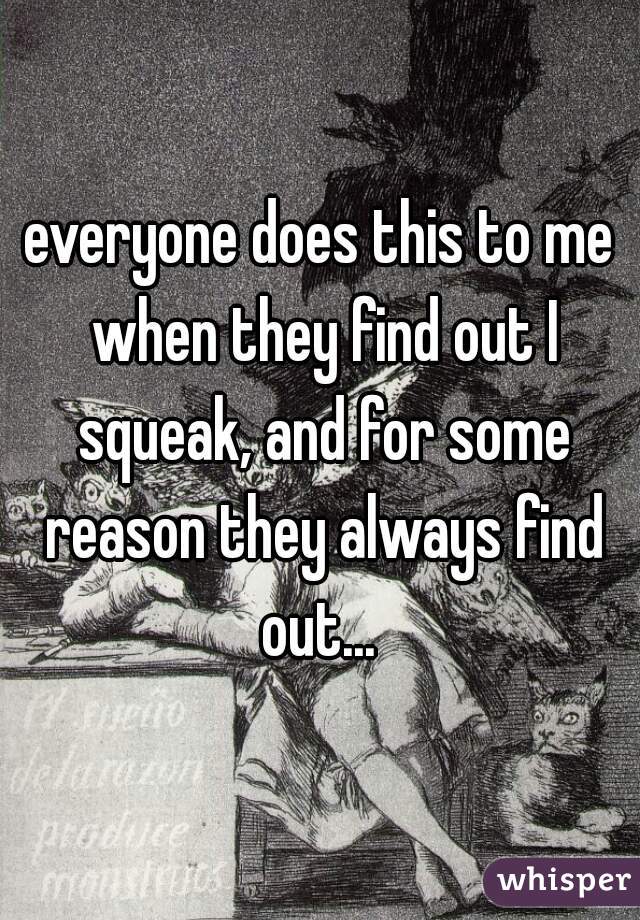 everyone does this to me when they find out I squeak, and for some reason they always find out... 
