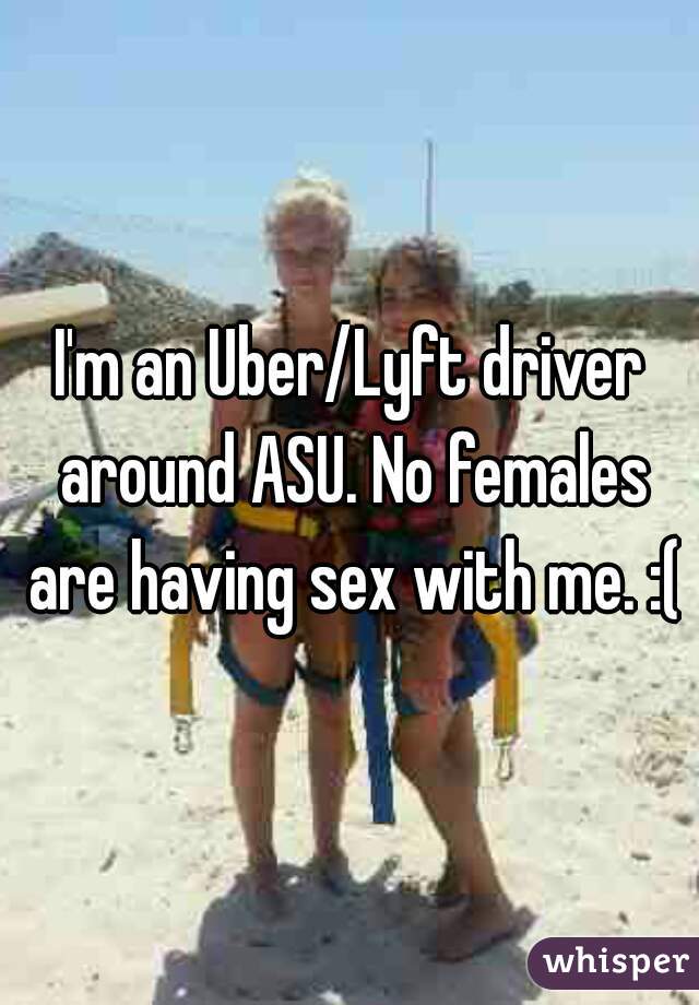 I'm an Uber/Lyft driver around ASU. No females are having sex with me. :(