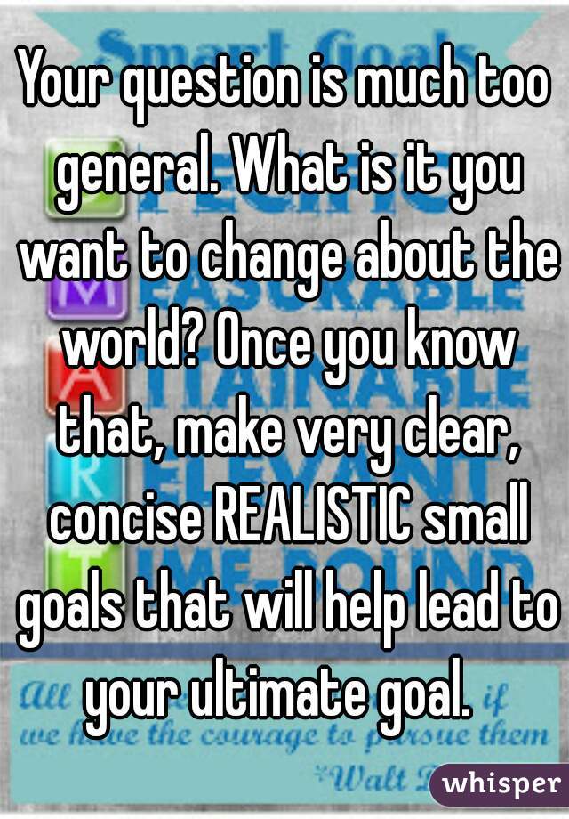 Your question is much too general. What is it you want to change about the world? Once you know that, make very clear, concise REALISTIC small goals that will help lead to your ultimate goal.  