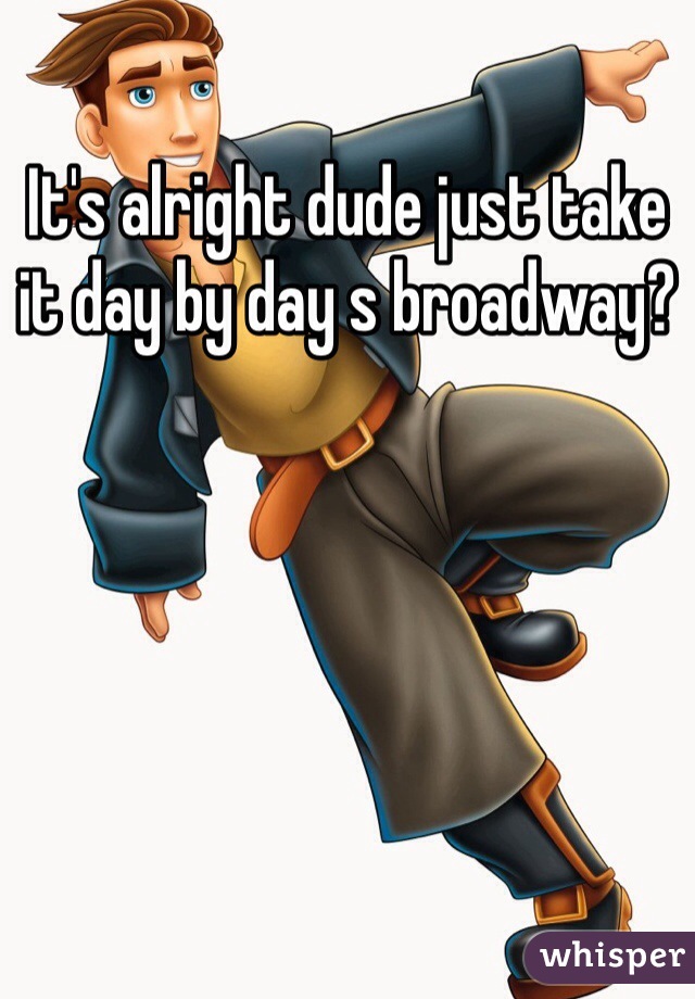 It's alright dude just take it day by day s broadway?