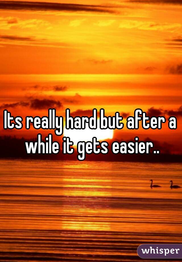 Its really hard but after a while it gets easier..