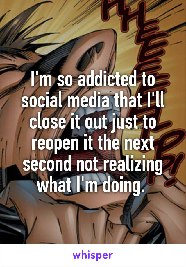 I'm so addicted to social media that I'll close it out just to reopen it the next second not realizing what I'm doing. 