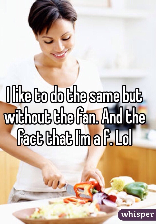 I like to do the same but without the fan. And the fact that I'm a f. Lol 
