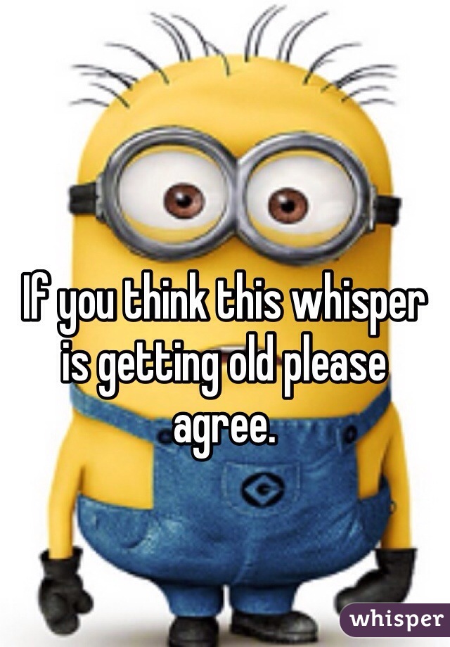 If you think this whisper is getting old please agree.
