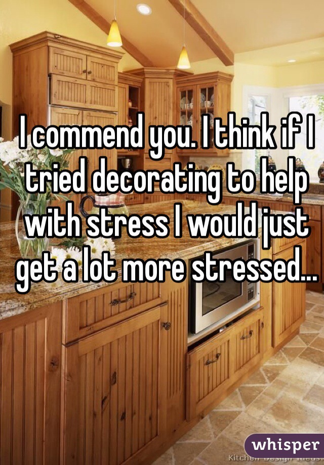 I commend you. I think if I tried decorating to help with stress I would just get a lot more stressed...