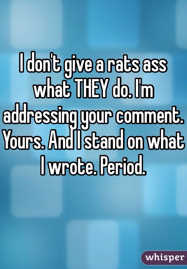 I don't give a rats ass what THEY do. I'm addressing your comment. Yours. And I stand on what I wrote. Period. 