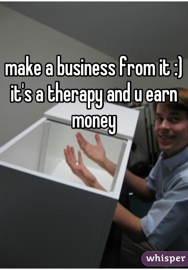 make a business from it :) it's a therapy and u earn money