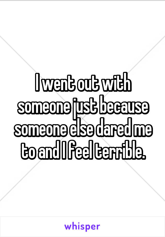 I went out with someone just because someone else dared me to and I feel terrible.